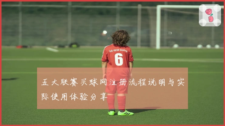 五大联赛买球网注册流程说明与实际使用体验分享